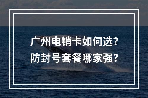 广州电销卡如何选？防封号套餐哪家强？
