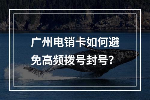 广州电销卡如何避免高频拨号封号？