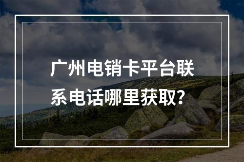 广州电销卡平台联系电话哪里获取？