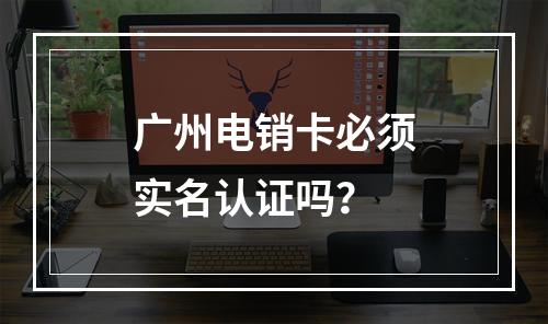 广州电销卡必须实名认证吗？