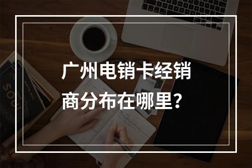 广州电销卡经销商分布在哪里？