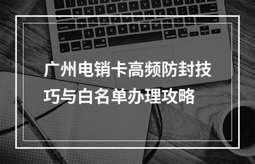 广州电销卡高频防封技巧与白名单办理攻略
