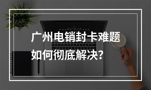 广州电销封卡难题如何彻底解决？