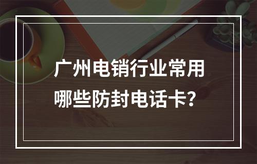 广州电销行业常用哪些防封电话卡？