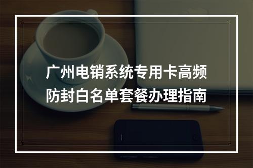 广州电销系统专用卡高频防封白名单套餐办理指南