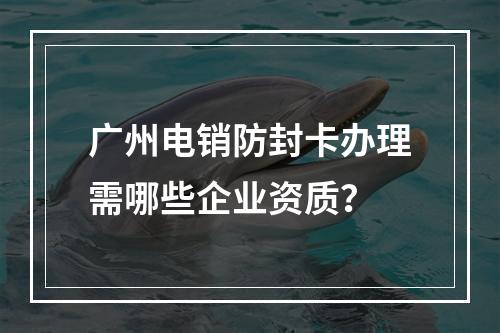 广州电销防封卡办理需哪些企业资质？