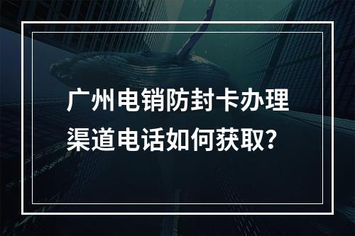 广州电销防封卡办理渠道电话如何获取？
