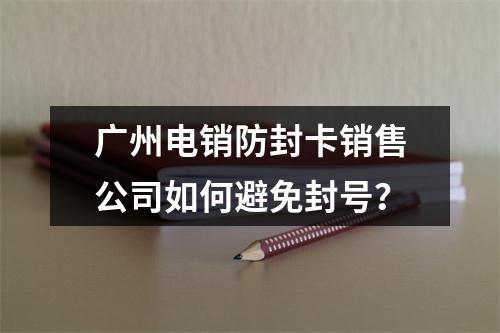 广州电销防封卡销售公司如何避免封号？