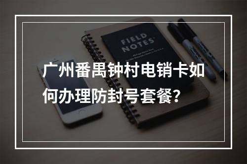 广州番禺钟村电销卡如何办理防封号套餐？
