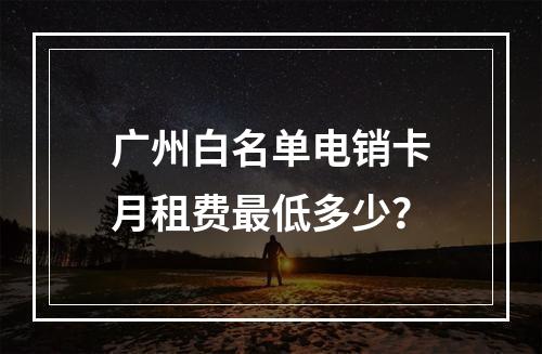 广州白名单电销卡月租费最低多少？