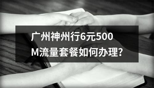 广州神州行6元500M流量套餐如何办理？