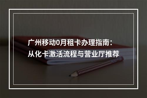 广州移动0月租卡办理指南：从化卡激活流程与营业厅推荐