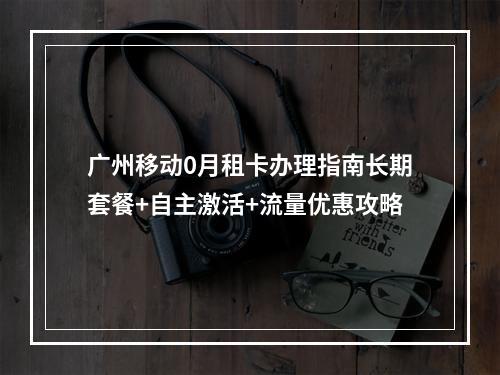广州移动0月租卡办理指南长期套餐+自主激活+流量优惠攻略