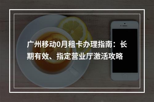 广州移动0月租卡办理指南：长期有效、指定营业厅激活攻略