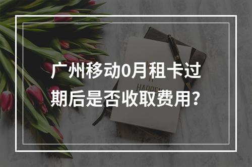 广州移动0月租卡过期后是否收取费用？