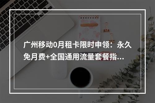 广州移动0月租卡限时申领：永久免月费+全国通用流量套餐指南
