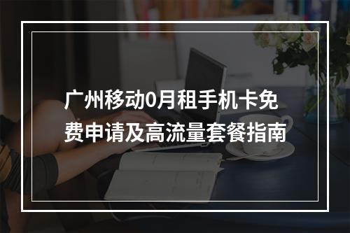广州移动0月租手机卡免费申请及高流量套餐指南