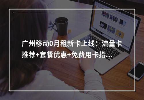 广州移动0月租新卡上线：流量卡推荐+套餐优惠+免费用卡指南