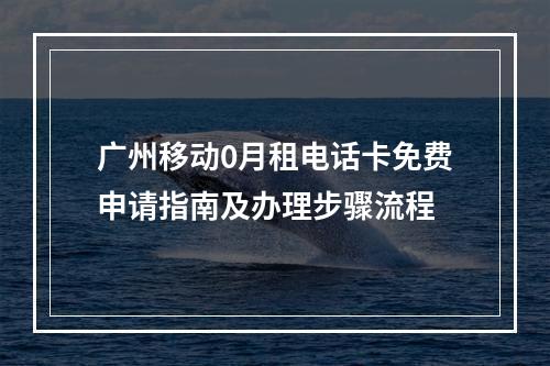 广州移动0月租电话卡免费申请指南及办理步骤流程