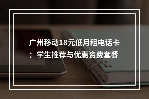广州移动18元低月租电话卡：学生推荐与优惠资费套餐