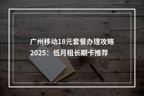 广州移动18元套餐办理攻略2025：低月租长期卡推荐