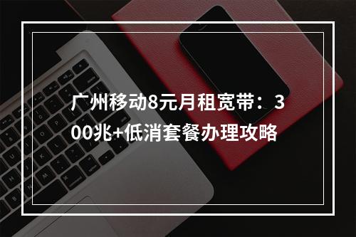 广州移动8元月租宽带：300兆+低消套餐办理攻略