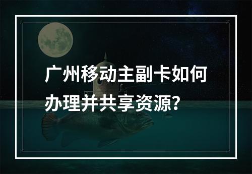 广州移动主副卡如何办理并共享资源？