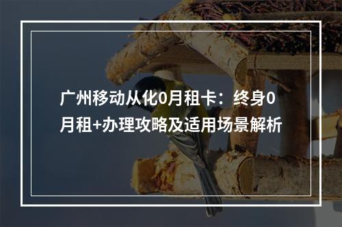 广州移动从化0月租卡：终身0月租+办理攻略及适用场景解析