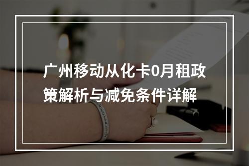 广州移动从化卡0月租政策解析与减免条件详解