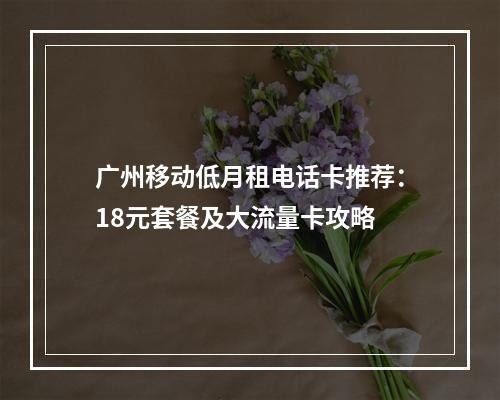 广州移动低月租电话卡推荐：18元套餐及大流量卡攻略