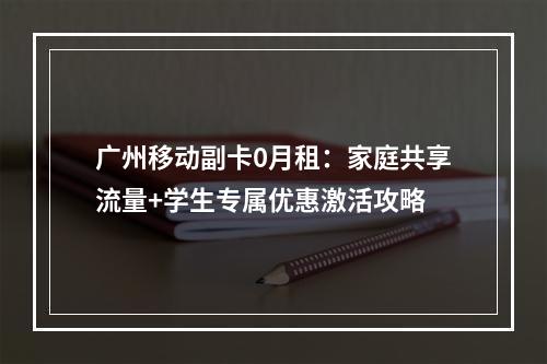 广州移动副卡0月租：家庭共享流量+学生专属优惠激活攻略