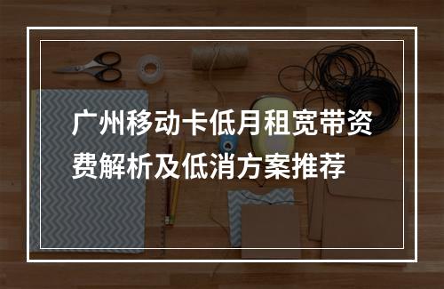广州移动卡低月租宽带资费解析及低消方案推荐