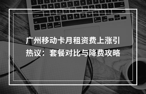 广州移动卡月租资费上涨引热议：套餐对比与降费攻略