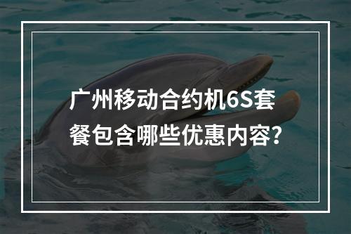广州移动合约机6S套餐包含哪些优惠内容？