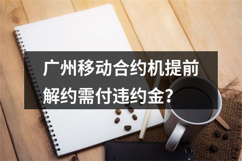 广州移动合约机提前解约需付违约金？