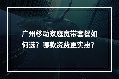 广州移动家庭宽带套餐如何选？哪款资费更实惠？