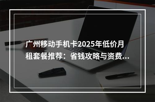 广州移动手机卡2025年低价月租套餐推荐：省钱攻略与资费详解