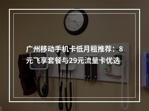 广州移动手机卡低月租推荐：8元飞享套餐与29元流量卡优选