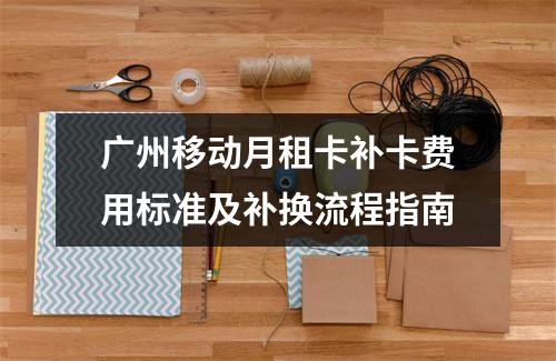 广州移动月租卡补卡费用标准及补换流程指南