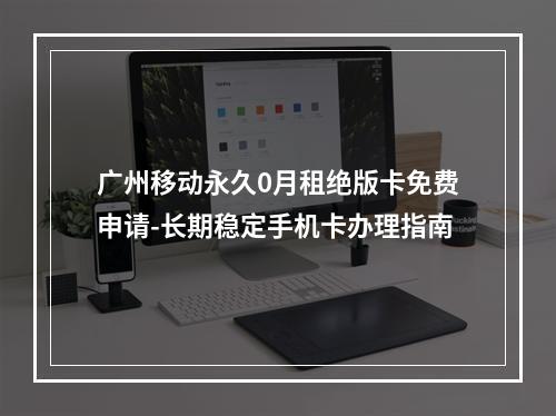 广州移动永久0月租绝版卡免费申请-长期稳定手机卡办理指南