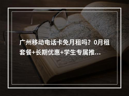 广州移动电话卡免月租吗？0月租套餐+长期优惠+学生专属推荐