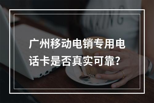 广州移动电销专用电话卡是否真实可靠？