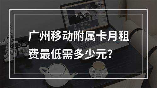 广州移动附属卡月租费最低需多少元？