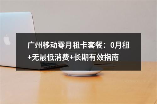 广州移动零月租卡套餐：0月租+无最低消费+长期有效指南