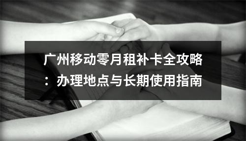 广州移动零月租补卡全攻略：办理地点与长期使用指南