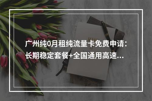 广州纯0月租纯流量卡免费申请：长期稳定套餐+全国通用高速流量