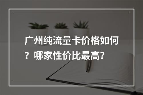 广州纯流量卡价格如何？哪家性价比最高？