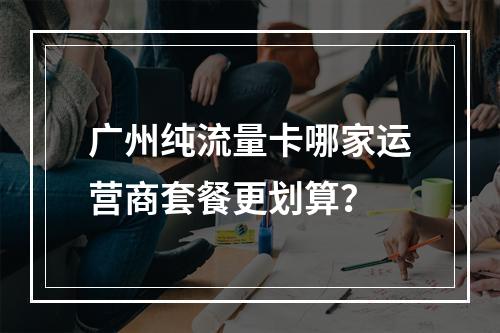 广州纯流量卡哪家运营商套餐更划算？