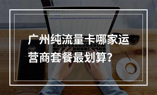 广州纯流量卡哪家运营商套餐最划算？