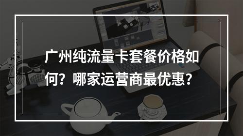 广州纯流量卡套餐价格如何？哪家运营商最优惠？